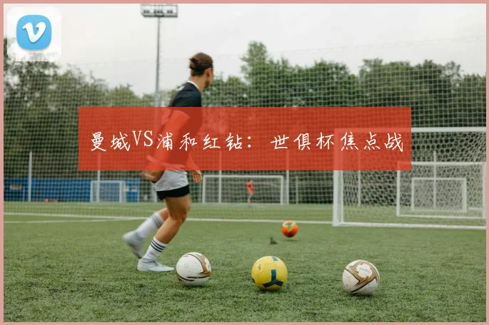 曼城VS浦和红钻：世俱杯焦点战