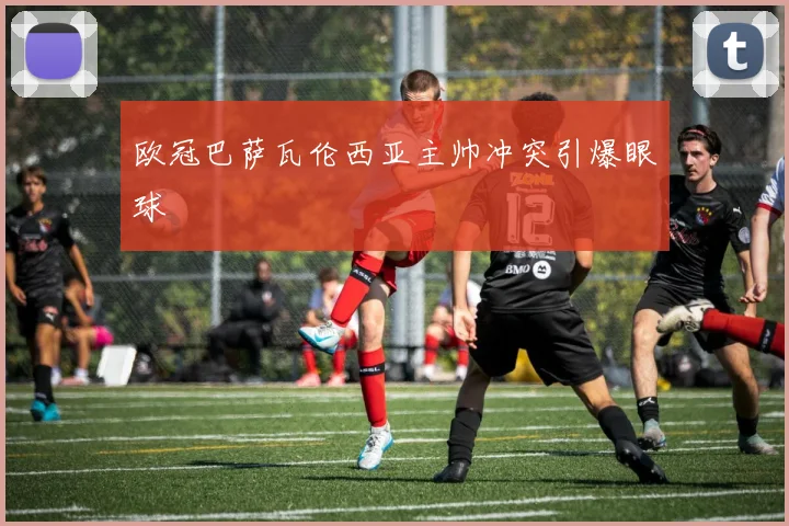 欧冠巴萨瓦伦西亚主帅冲突引爆眼球