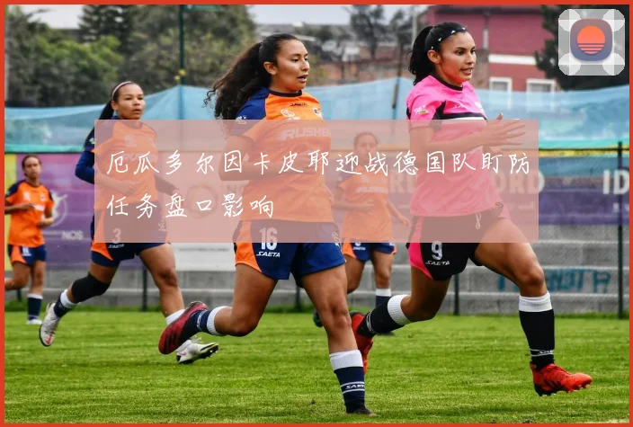 厄瓜多尔因卡皮耶迎战德国队盯防任务盘口影响