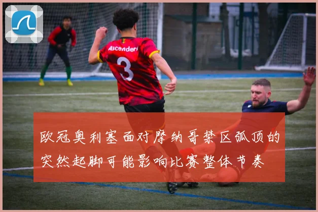 欧冠奥利塞面对摩纳哥禁区弧顶的突然起脚可能影响比赛整体节奏