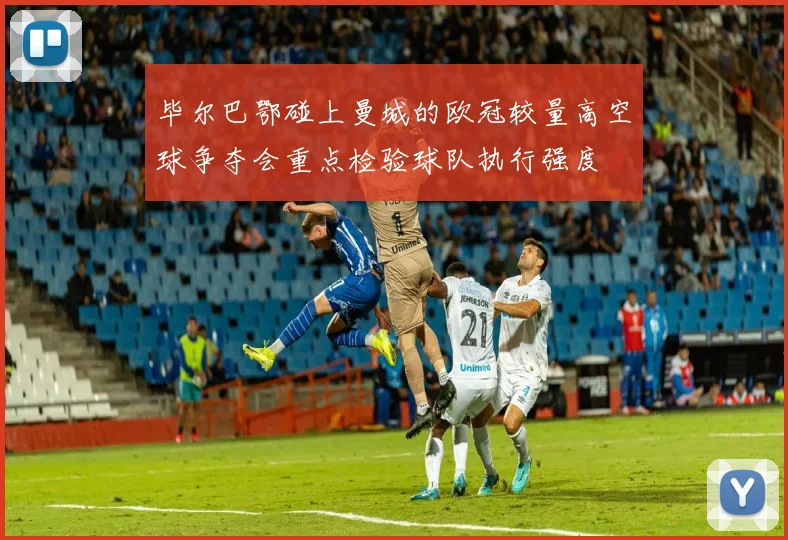 毕尔巴鄂碰上曼城的欧冠较量高空球争夺会重点检验球队执行强度