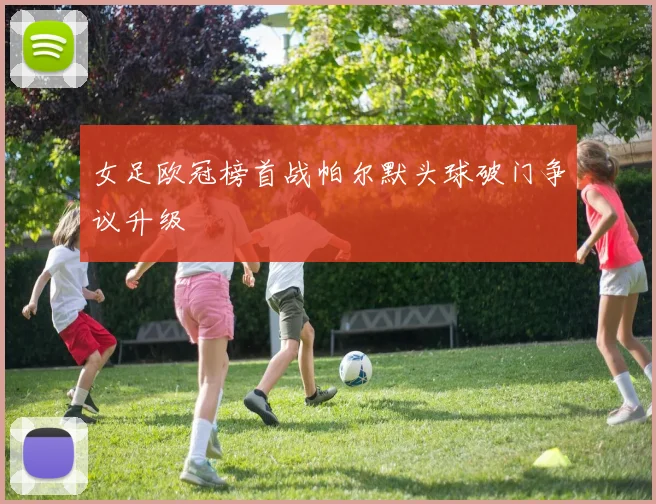 女足欧冠榜首战帕尔默头球破门争议升级