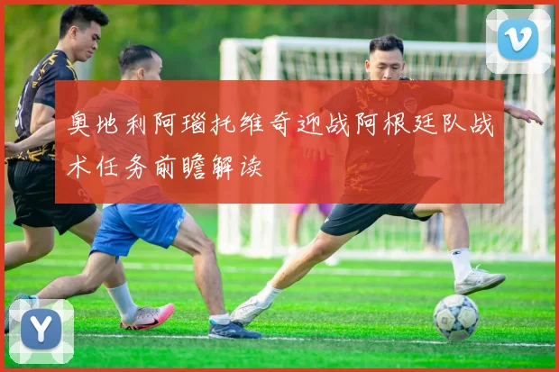奥地利阿瑙托维奇迎战阿根廷队战术任务前瞻解读