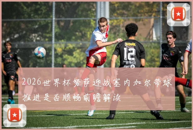 2026世界杯努萨迎战塞内加尔带球推进是否顺畅前瞻解读