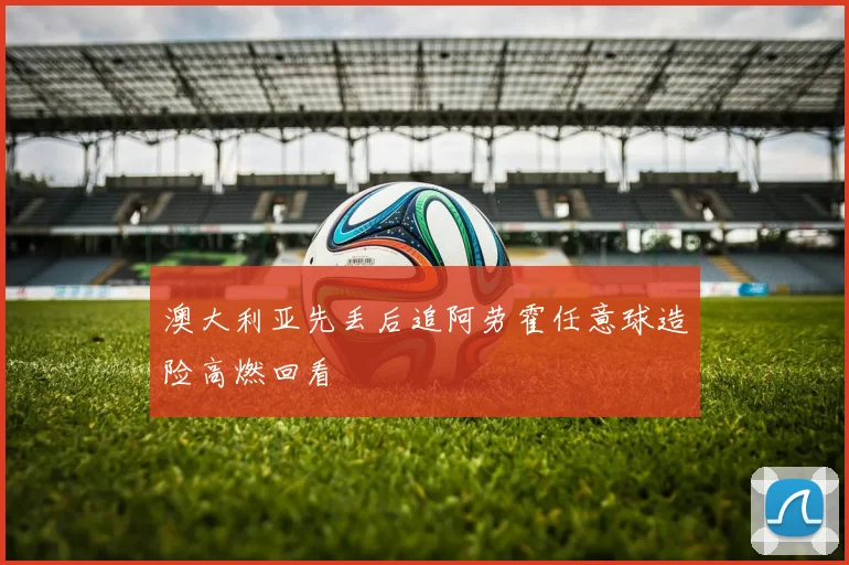 澳大利亚先丢后追阿劳霍任意球造险高燃回看