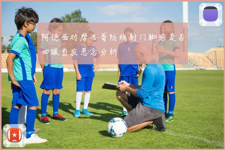 阿德面对摩洛哥防线射门脚感是否回暖首发悬念分析