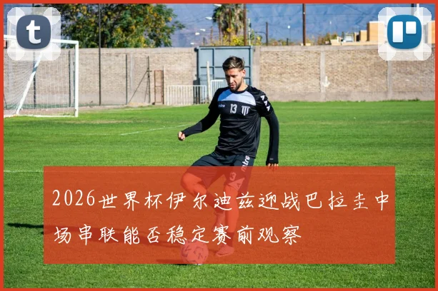 2026世界杯伊尔迪兹迎战巴拉圭中场串联能否稳定赛前观察