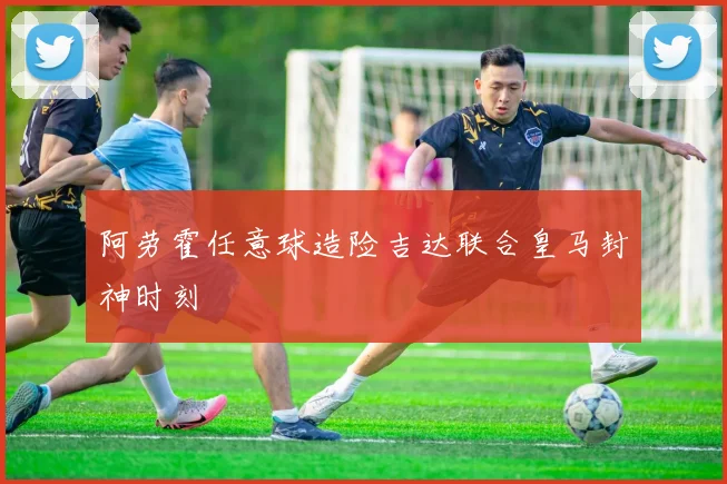 阿劳霍任意球造险吉达联合皇马封神时刻
