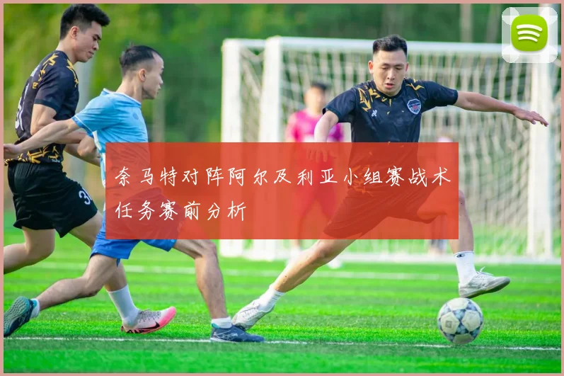 奈马特对阵阿尔及利亚小组赛战术任务赛前分析