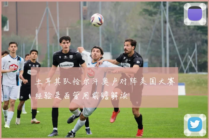土耳其队恰尔汗奥卢对阵美国大赛经验是否管用前瞻解读
