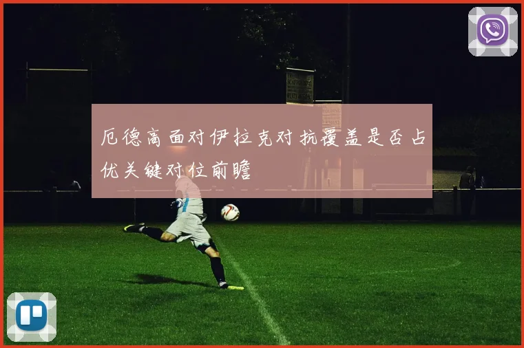 厄德高面对伊拉克对抗覆盖是否占优关键对位前瞻