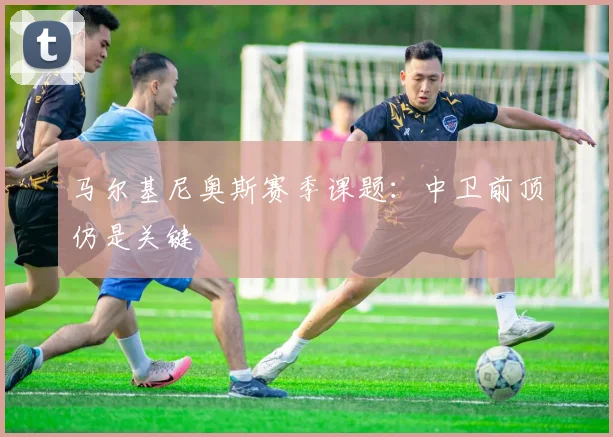马尔基尼奥斯赛季课题:中卫前顶仍是关键