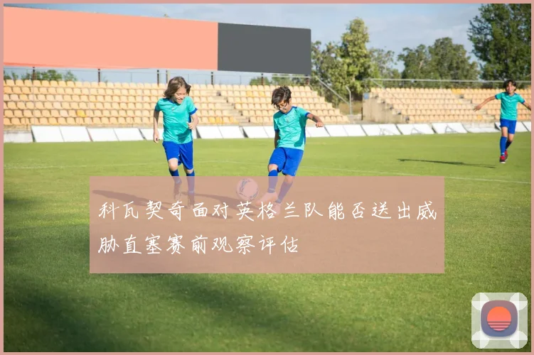 科瓦契奇面对英格兰队能否送出威胁直塞赛前观察评估