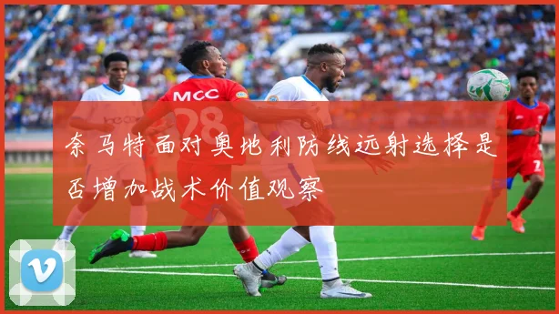 奈马特面对奥地利防线远射选择是否增加战术价值观察