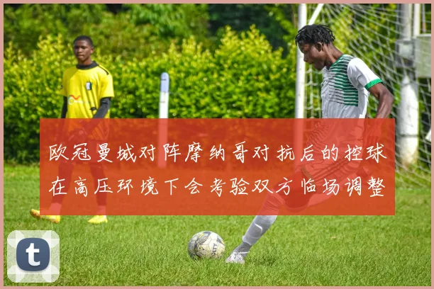 欧冠曼城对阵摩纳哥对抗后的控球在高压环境下会考验双方临场调整