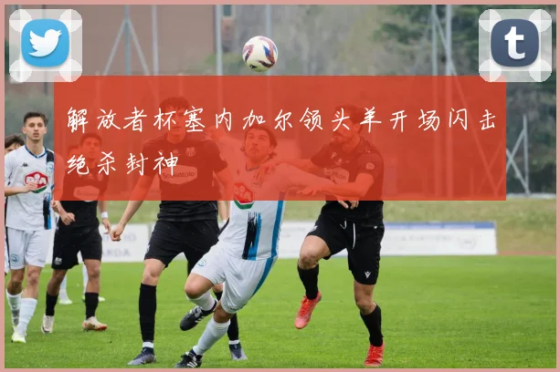解放者杯塞内加尔领头羊开场闪击绝杀封神