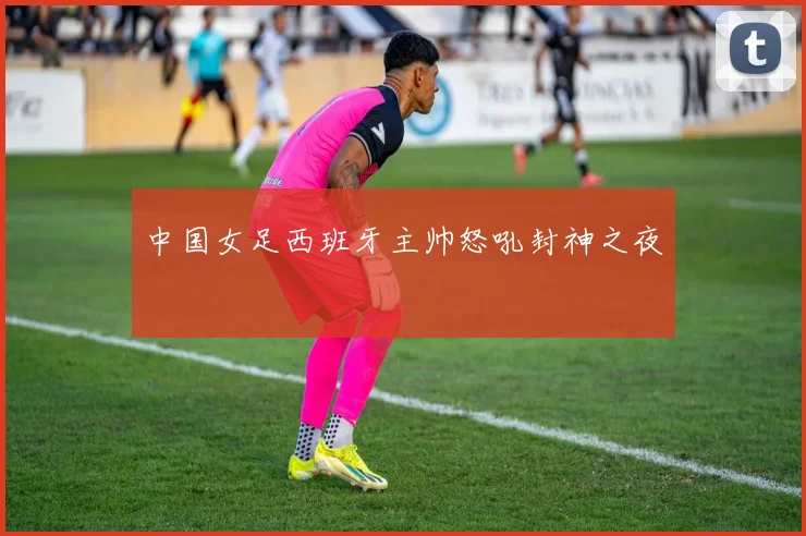 中国女足西班牙主帅怒吼封神之夜